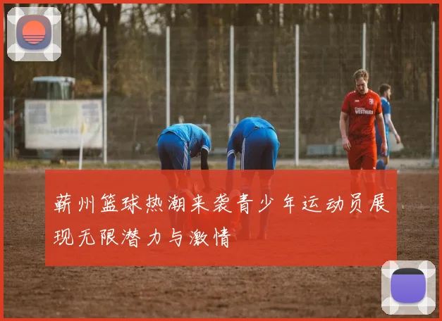 蕲州篮球热潮来袭青少年运动员展现无限潜力与激情