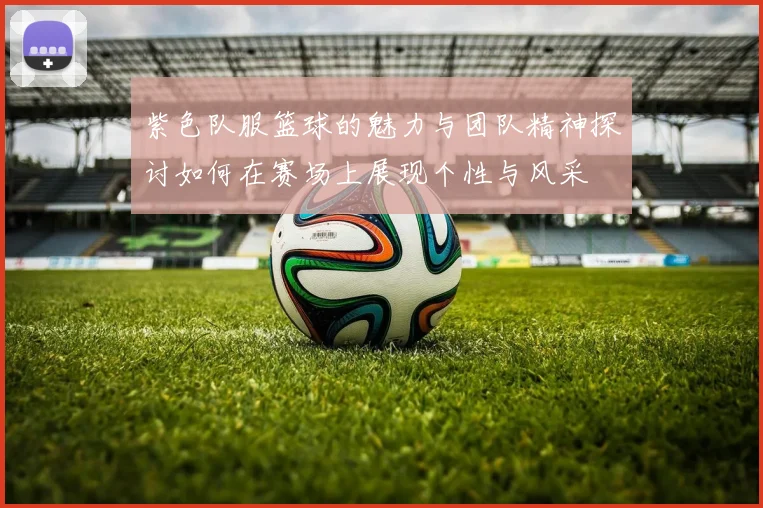 紫色队服篮球的魅力与团队精神探讨如何在赛场上展现个性与风采