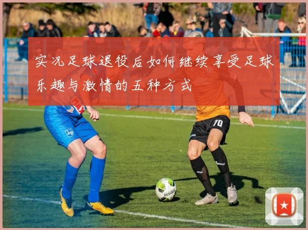 实况足球退役后如何继续享受足球乐趣与激情的五种方式